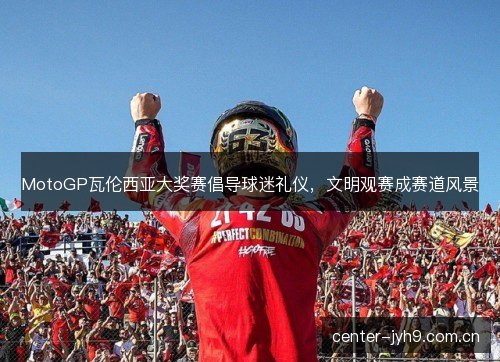 MotoGP瓦伦西亚大奖赛倡导球迷礼仪，文明观赛成赛道风景